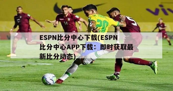 ESPN比分中心下载(ESPN比分中心APP下载：即时获取最新比分动态)